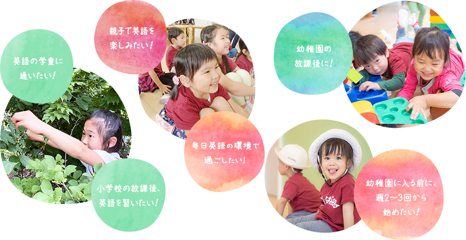 毎日フルタイムで 通いたい！ 親子で英語を 楽しみたい！ 幼稚園・学校の放課後に！幼稚園に入る前に、週2～3回から始めたい！