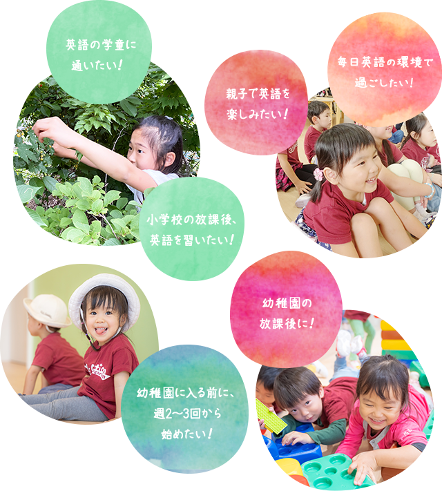 毎日フルタイムで 通いたい！ 親子で英語を 楽しみたい！ 幼稚園・学校の放課後に！幼稚園に入る前に、週2～3回から始めたい！