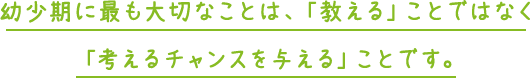 幼少期に最も大切なことは、「教える」ことではなく 「考えるチャンスを与える」ことです。 